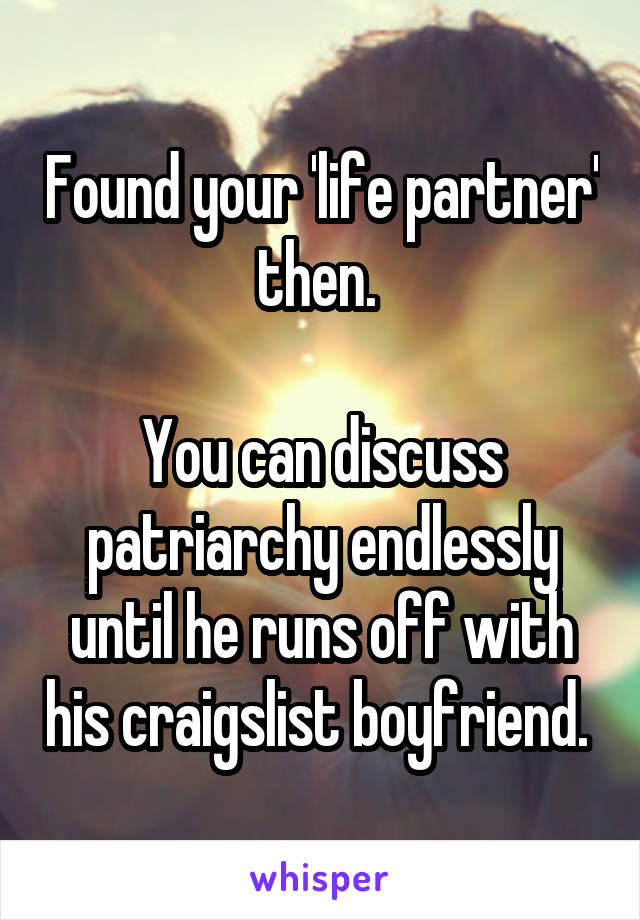 Found your 'life partner' then. 

You can discuss patriarchy endlessly until he runs off with his craigslist boyfriend. 