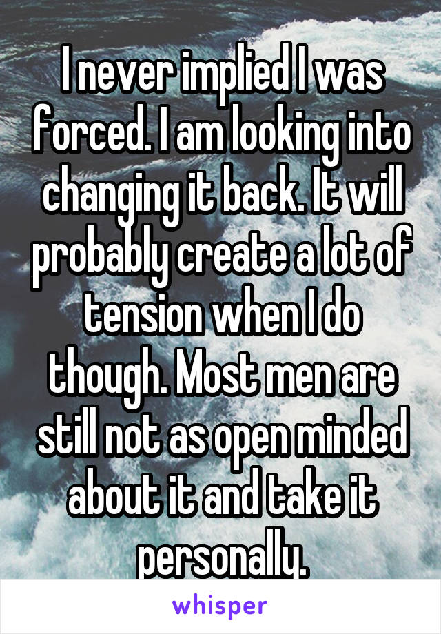 I never implied I was forced. I am looking into changing it back. It will probably create a lot of tension when I do though. Most men are still not as open minded about it and take it personally.