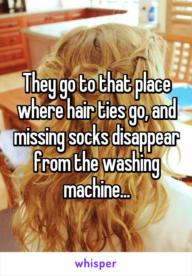 They go to that place where hair ties go, and missing socks disappear from the washing machine...