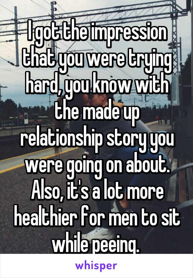 I got the impression that you were trying hard, you know with the made up relationship story you were going on about. Also, it's a lot more healthier for men to sit while peeing. 