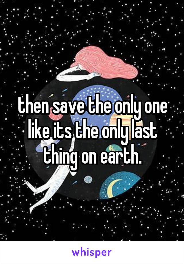 then save the only one like its the only last thing on earth.