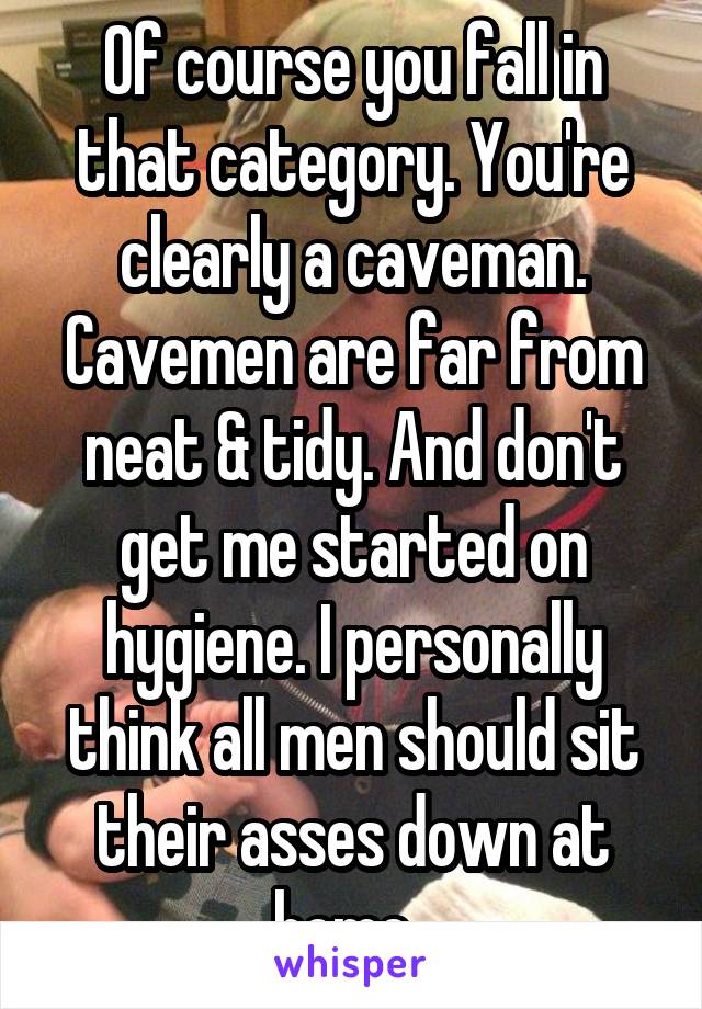 Of course you fall in that category. You're clearly a caveman. Cavemen are far from neat & tidy. And don't get me started on hygiene. I personally think all men should sit their asses down at home. 