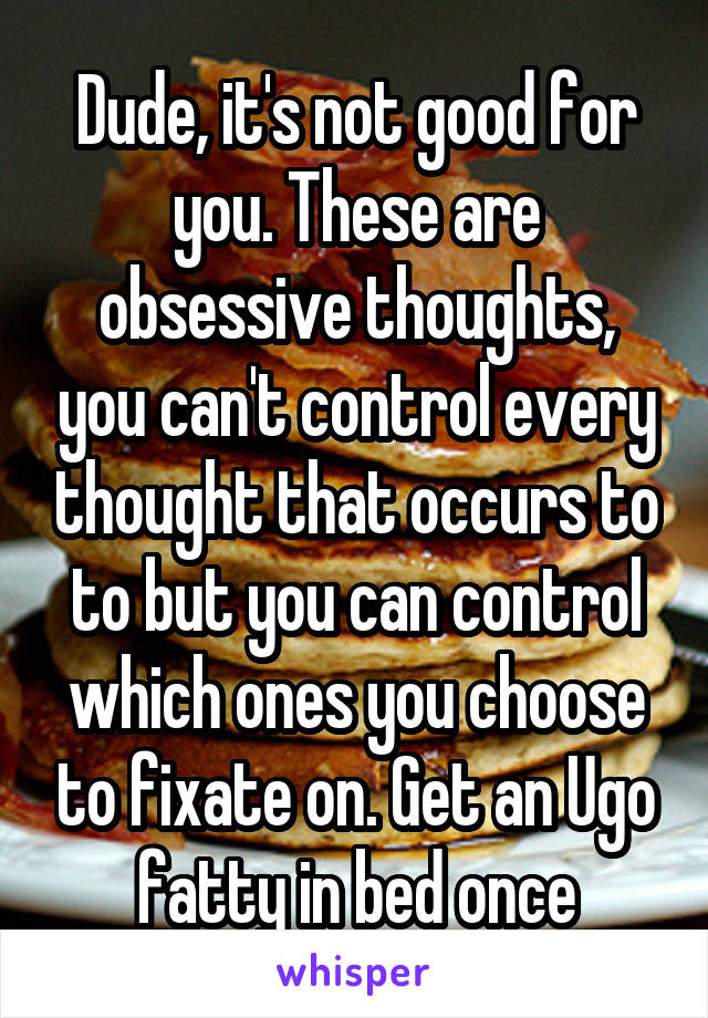 Dude, it's not good for you. These are obsessive thoughts, you can't control every thought that occurs to to but you can control which ones you choose to fixate on. Get an Ugo fatty in bed once