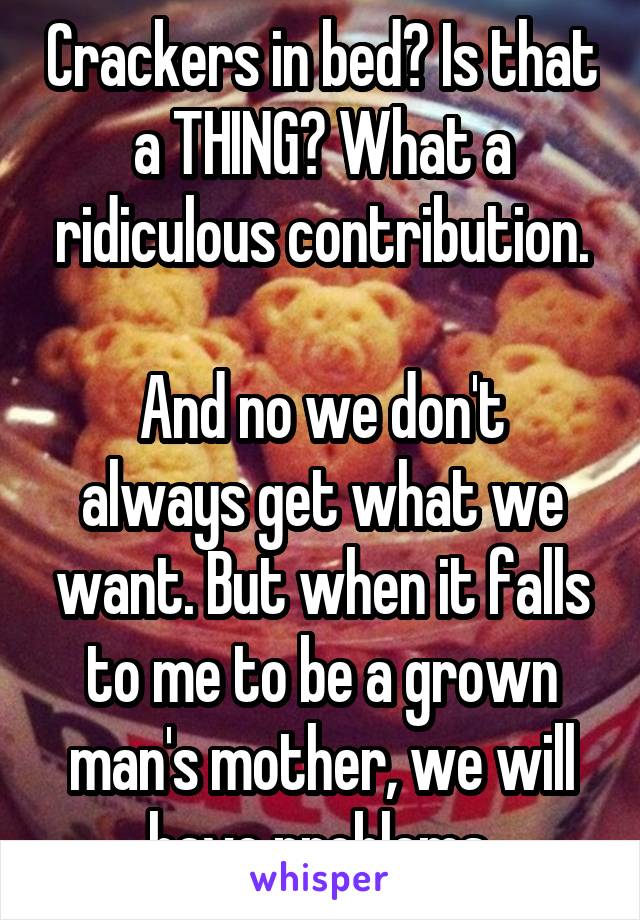 Crackers in bed? Is that a THING? What a ridiculous contribution.

And no we don't always get what we want. But when it falls to me to be a grown man's mother, we will have problems.