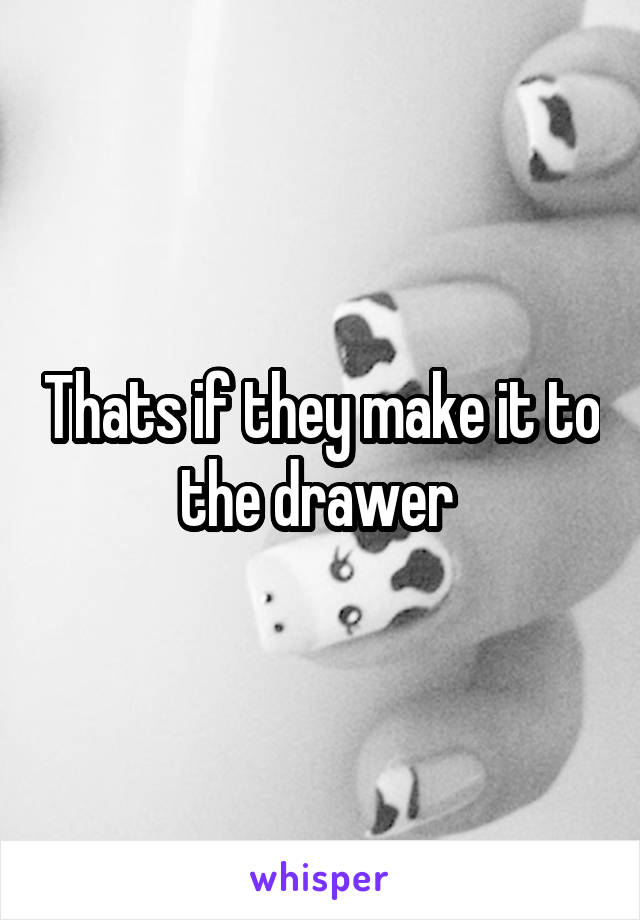 Thats if they make it to the drawer 