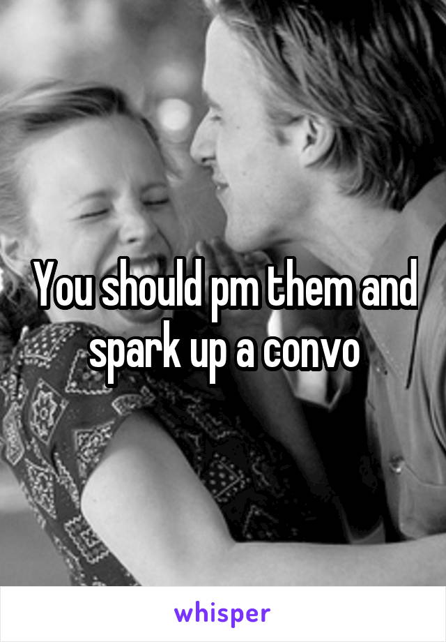 You should pm them and spark up a convo