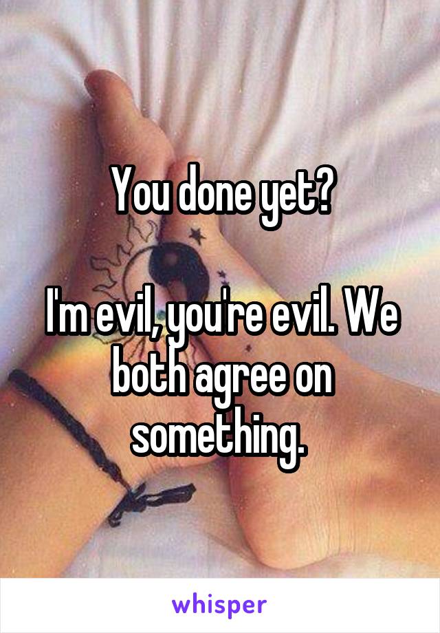 You done yet?

I'm evil, you're evil. We both agree on something. 