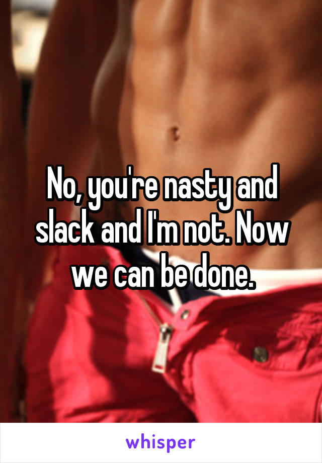 No, you're nasty and slack and I'm not. Now we can be done.