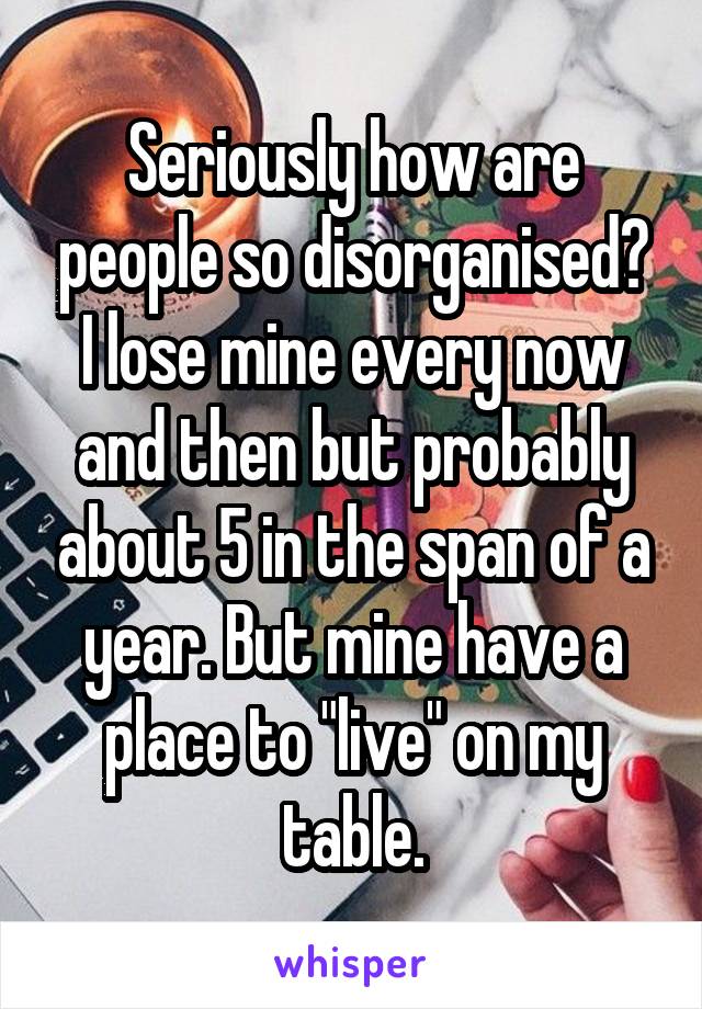 Seriously how are people so disorganised? I lose mine every now and then but probably about 5 in the span of a year. But mine have a place to "live" on my table.