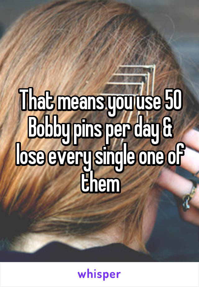 That means you use 50 Bobby pins per day & lose every single one of them