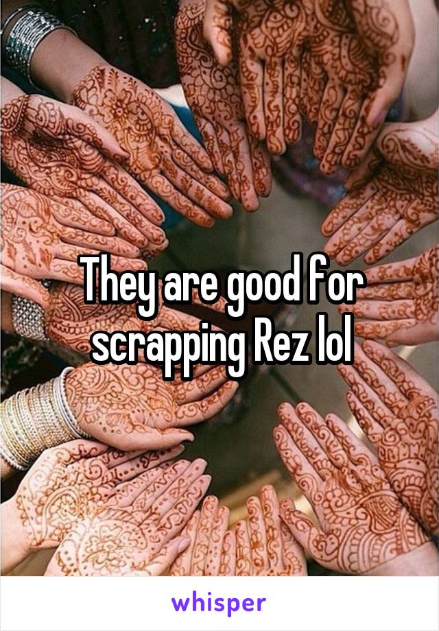 They are good for scrapping Rez lol