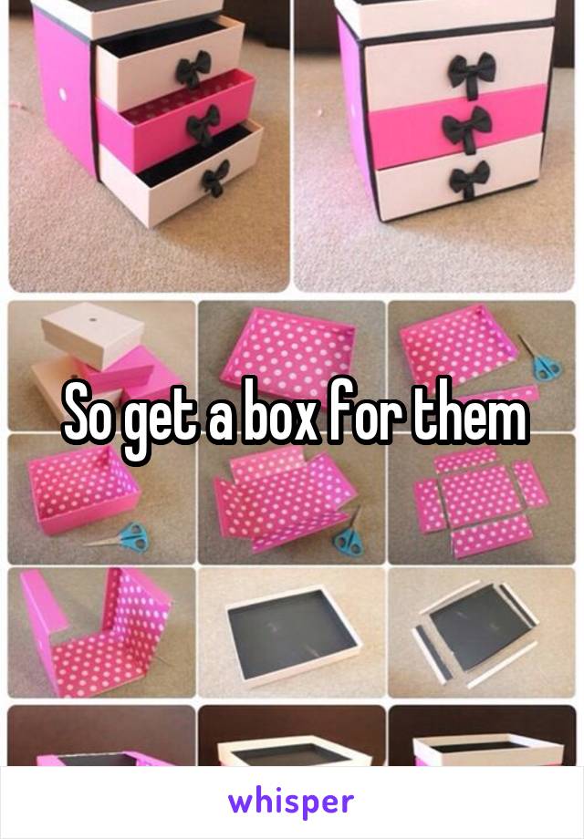 So get a box for them