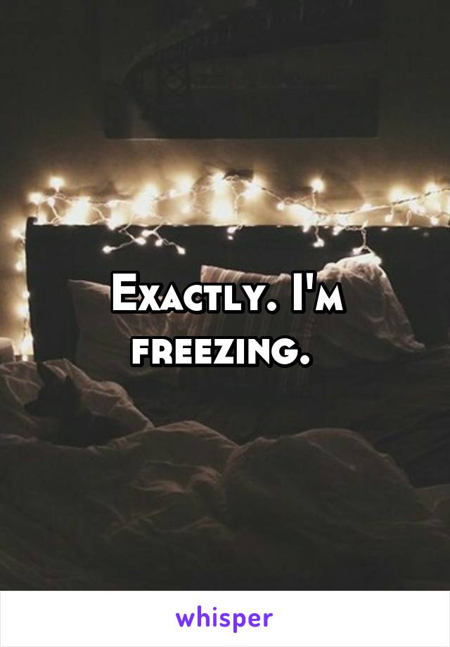 Exactly. I'm freezing. 