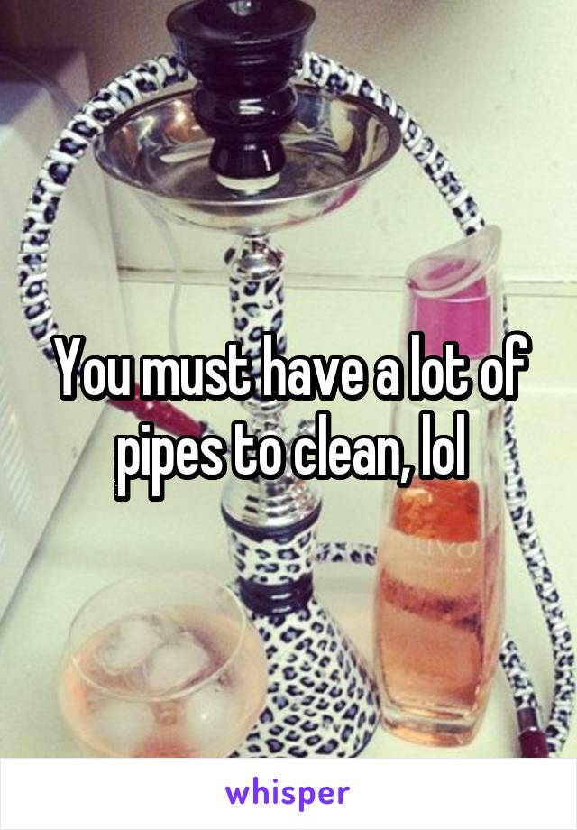 You must have a lot of pipes to clean, lol