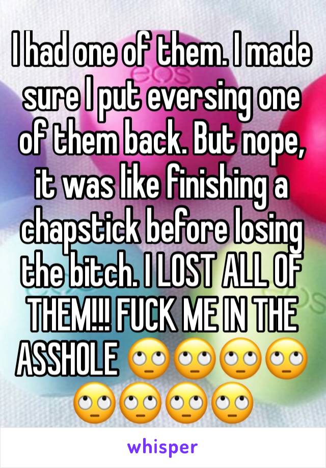 I had one of them. I made sure I put eversing one of them back. But nope, it was like finishing a chapstick before losing the bitch. I LOST ALL OF THEM!!! FUCK ME IN THE ASSHOLE 🙄🙄🙄🙄🙄🙄🙄🙄