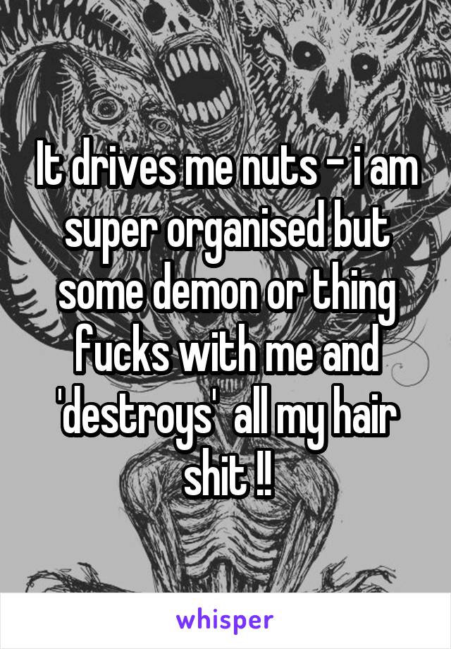 It drives me nuts - i am super organised but some demon or thing fucks with me and 'destroys'  all my hair shit !!