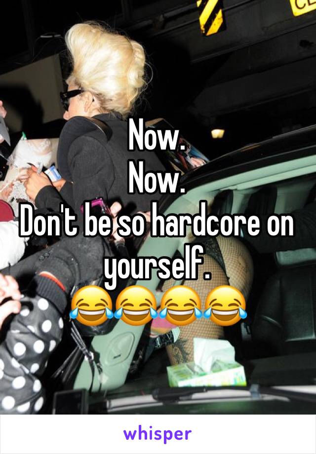 Now. 
Now. 
Don't be so hardcore on yourself. 
😂😂😂😂