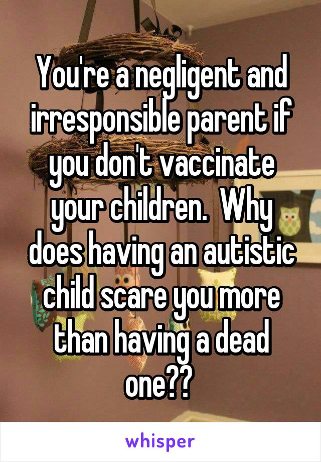 You're a negligent and irresponsible parent if you don't vaccinate your children.  Why does having an autistic child scare you more than having a dead one?? 