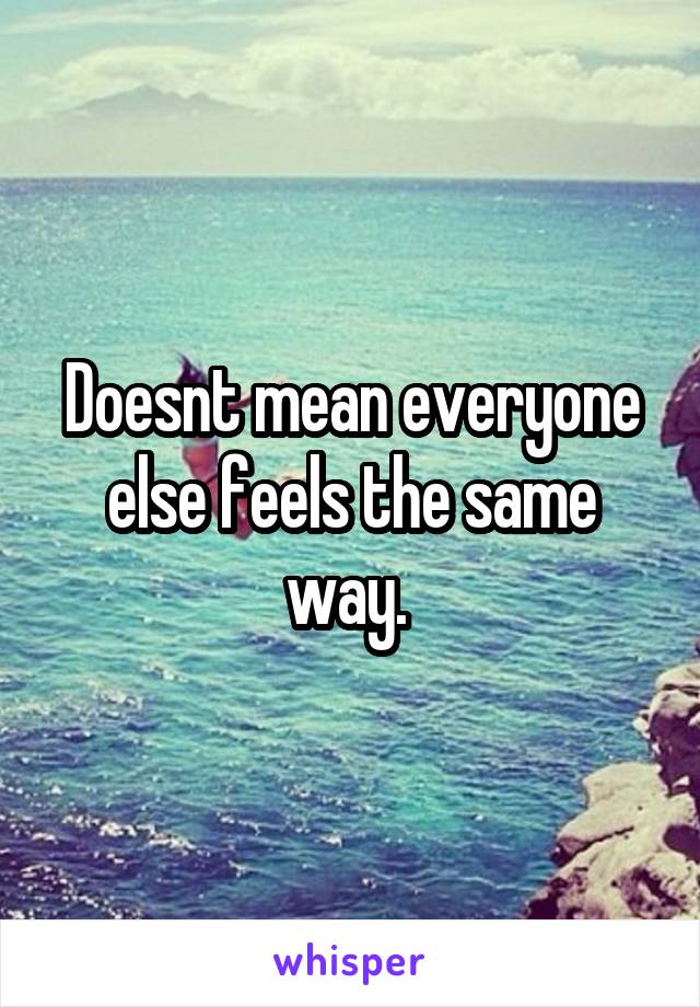 Doesnt mean everyone else feels the same way. 