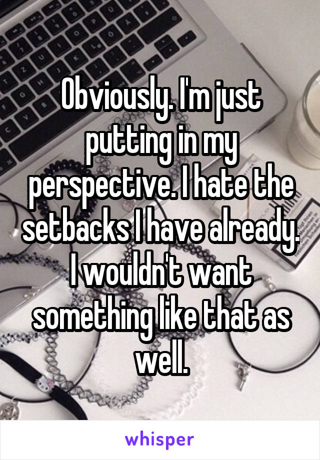 Obviously. I'm just putting in my perspective. I hate the setbacks I have already. I wouldn't want something like that as well.