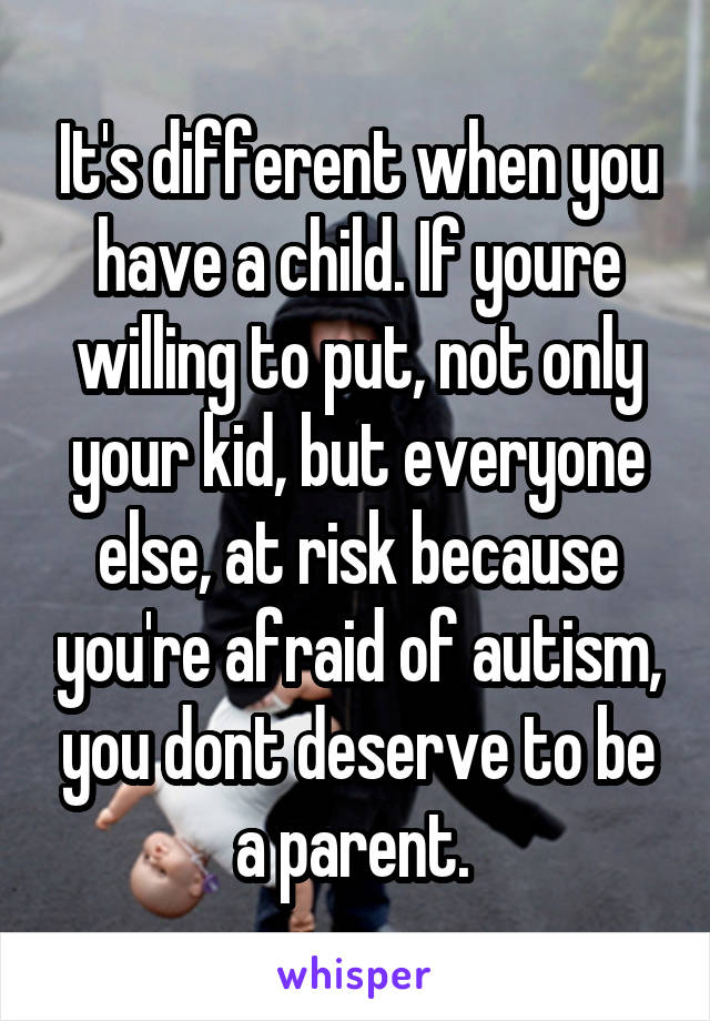It's different when you have a child. If youre willing to put, not only your kid, but everyone else, at risk because you're afraid of autism, you dont deserve to be a parent. 