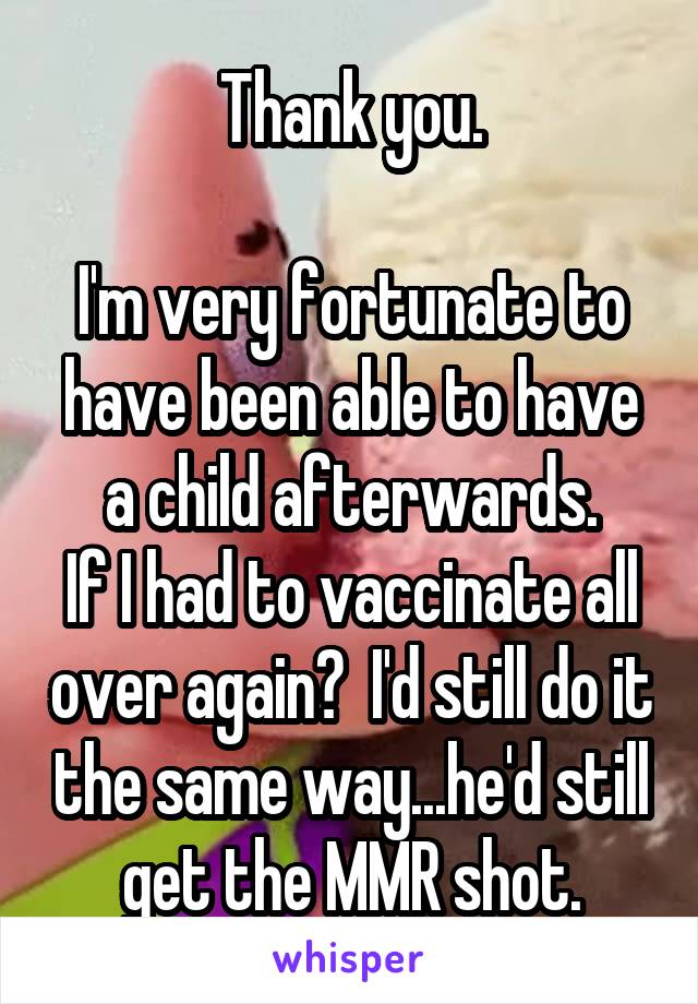 Thank you.

I'm very fortunate to have been able to have a child afterwards.
If I had to vaccinate all over again?  I'd still do it the same way...he'd still get the MMR shot.