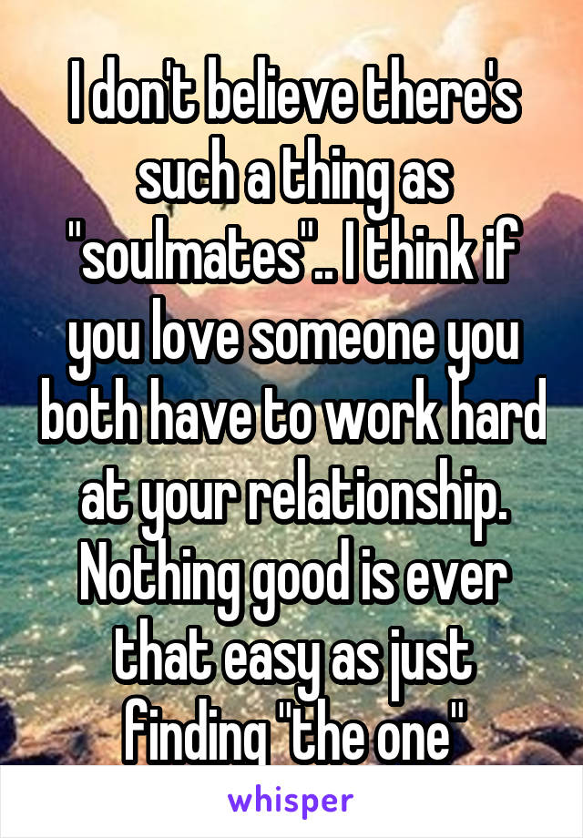 I don't believe there's such a thing as "soulmates".. I think if you love someone you both have to work hard at your relationship. Nothing good is ever that easy as just finding "the one"