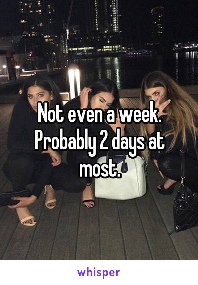 Not even a week. Probably 2 days at most.