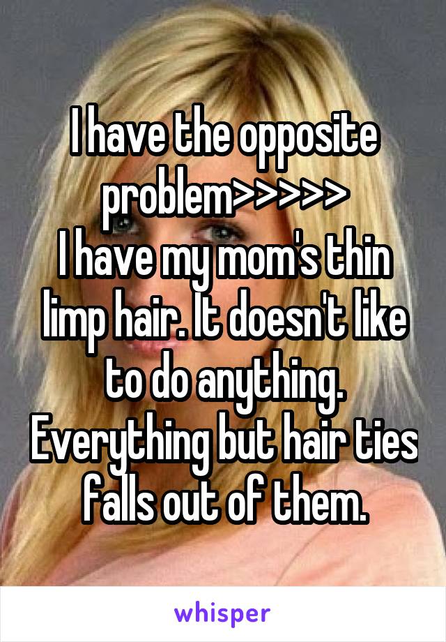 I have the opposite problem>>>>>
I have my mom's thin limp hair. It doesn't like to do anything. Everything but hair ties falls out of them.