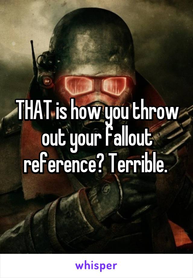 THAT is how you throw out your fallout reference? Terrible. 