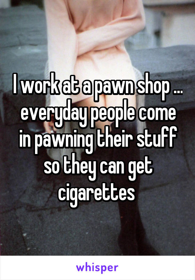 I work at a pawn shop ... everyday people come in pawning their stuff so they can get cigarettes 