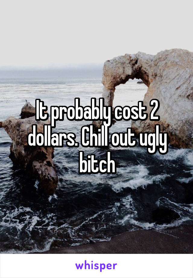 It probably cost 2 dollars. Chill out ugly bitch