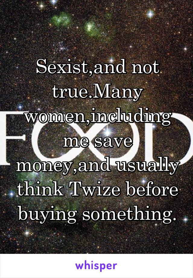 Sexist,and not true.Many women,including me save money,and usually think Twize before buying something.