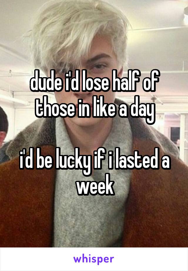 dude i'd lose half of
those in like a day

i'd be lucky if i lasted a week