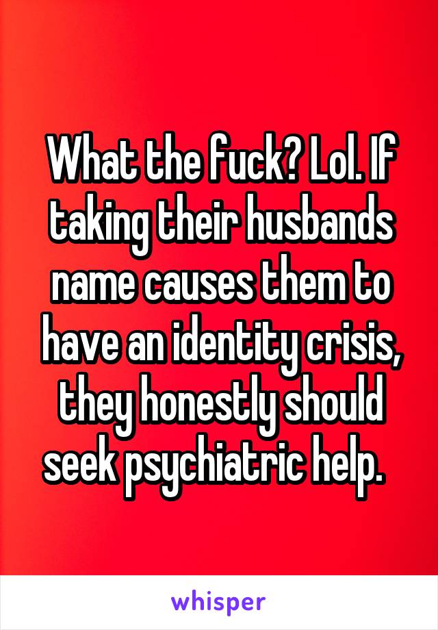 What the fuck? Lol. If taking their husbands name causes them to have an identity crisis, they honestly should seek psychiatric help.  