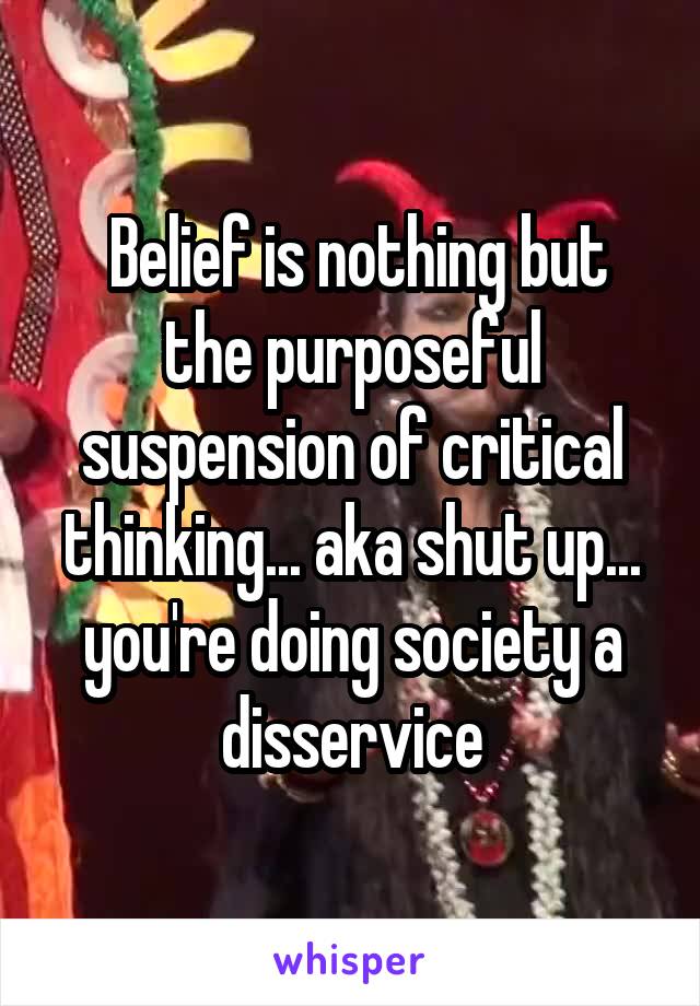  Belief is nothing but the purposeful suspension of critical thinking... aka shut up... you're doing society a disservice