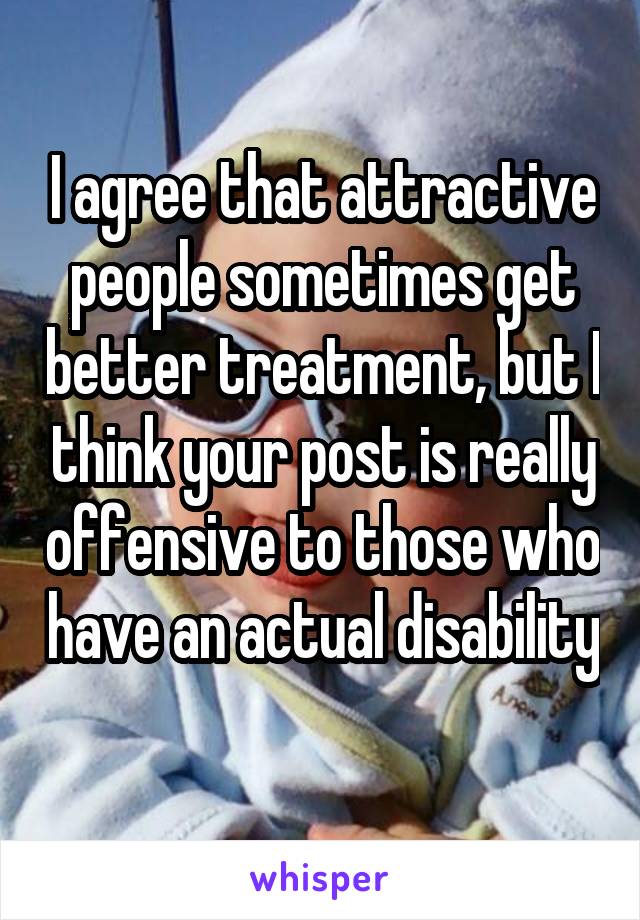 I agree that attractive people sometimes get better treatment, but I think your post is really offensive to those who have an actual disability 