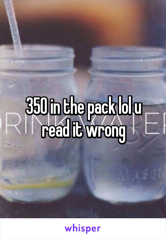 350 in the pack lol u read it wrong