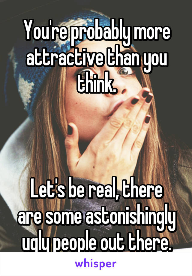 You're probably more attractive than you think.



Let's be real, there are some astonishingly ugly people out there.