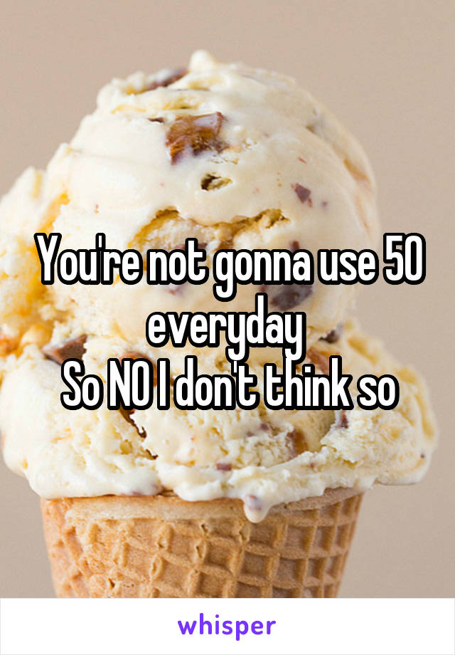 You're not gonna use 50 everyday 
So NO I don't think so