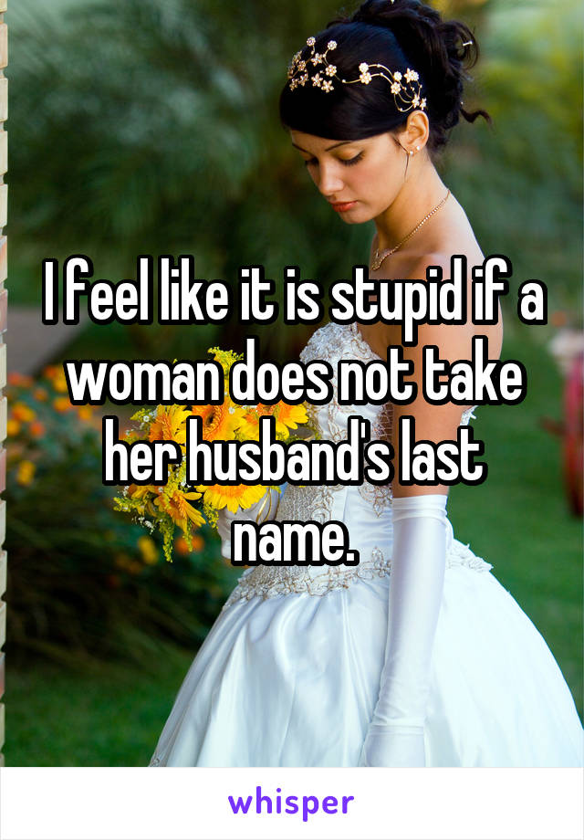 I feel like it is stupid if a woman does not take her husband's last name.