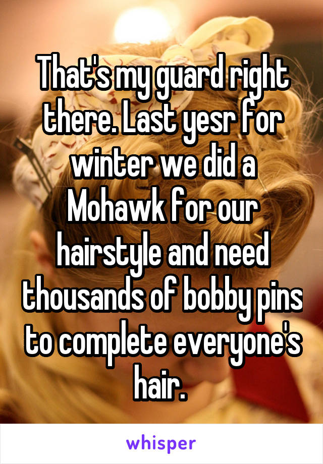 That's my guard right there. Last yesr for winter we did a Mohawk for our hairstyle and need thousands of bobby pins to complete everyone's hair. 