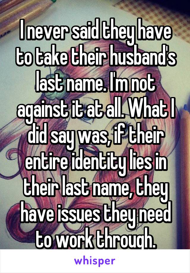 I never said they have to take their husband's last name. I'm not against it at all. What I did say was, if their entire identity lies in their last name, they have issues they need to work through.