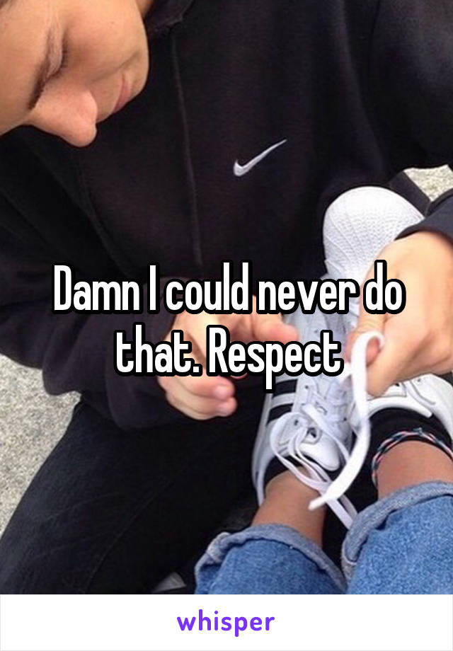 Damn I could never do that. Respect