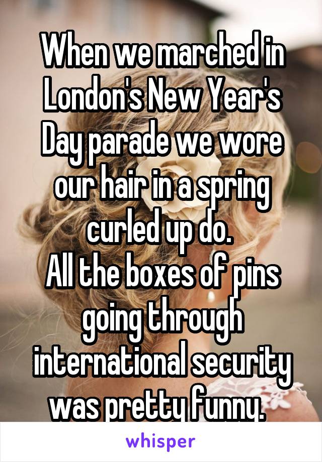 When we marched in London's New Year's Day parade we wore our hair in a spring curled up do. 
All the boxes of pins going through international security was pretty funny.  