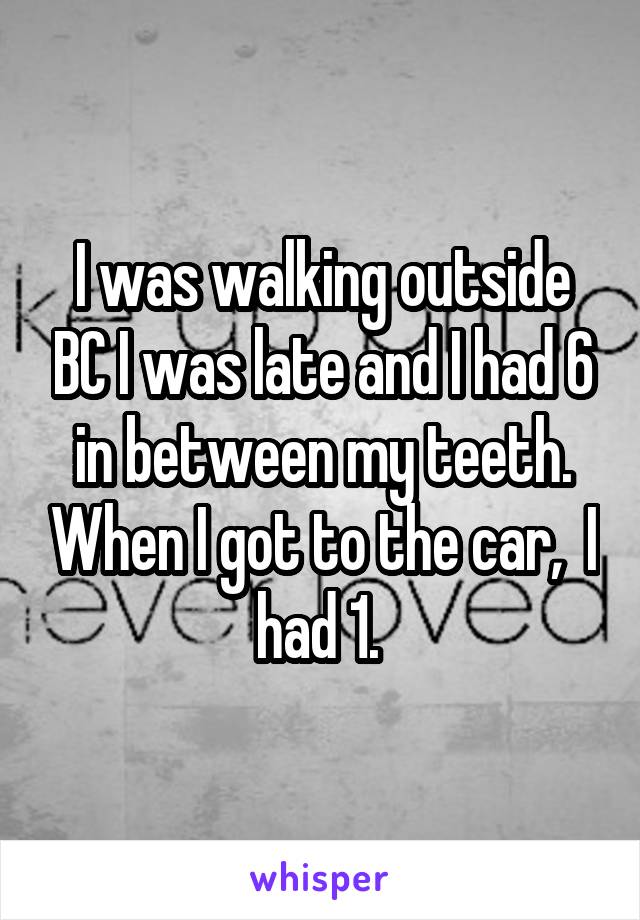 I was walking outside BC I was late and I had 6 in between my teeth. When I got to the car,  I had 1. 