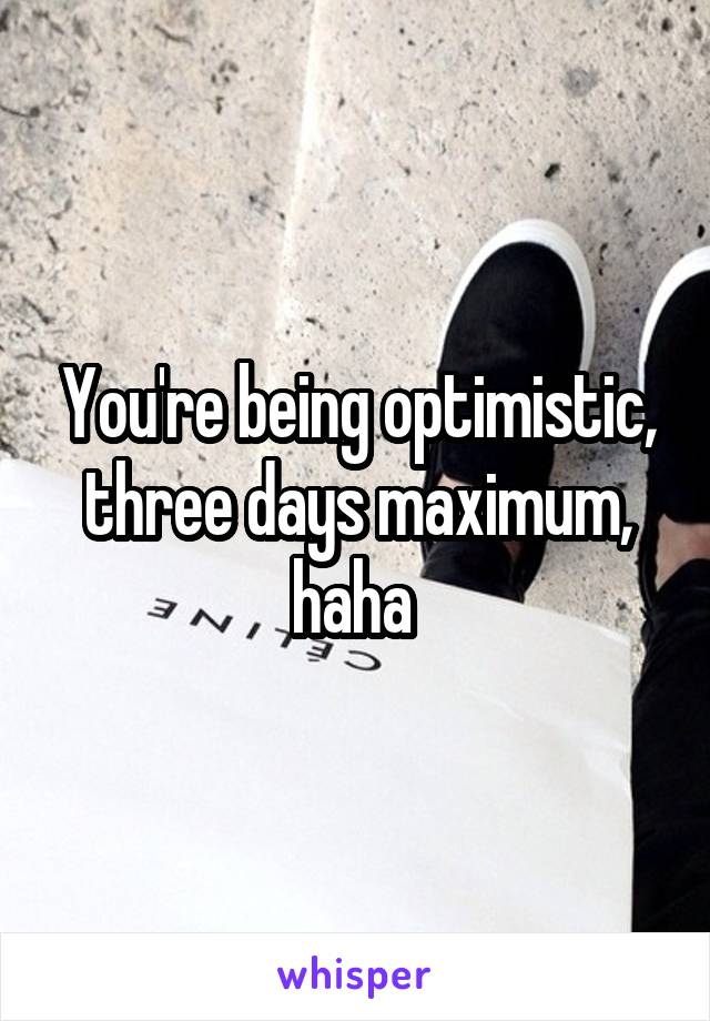 You're being optimistic, three days maximum, haha 