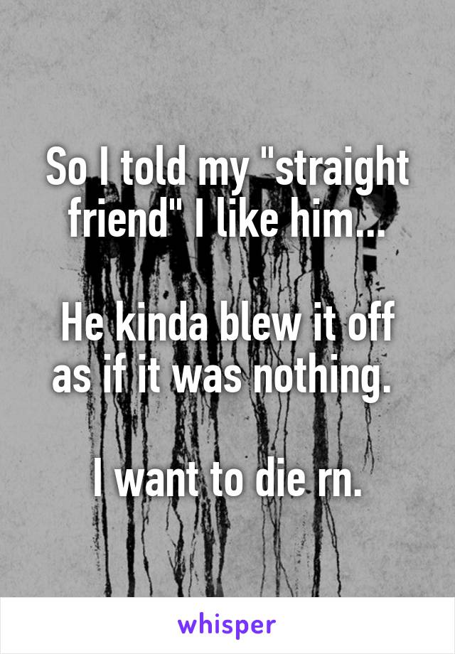 So I told my "straight friend" I like him...

He kinda blew it off as if it was nothing. 

I want to die rn.