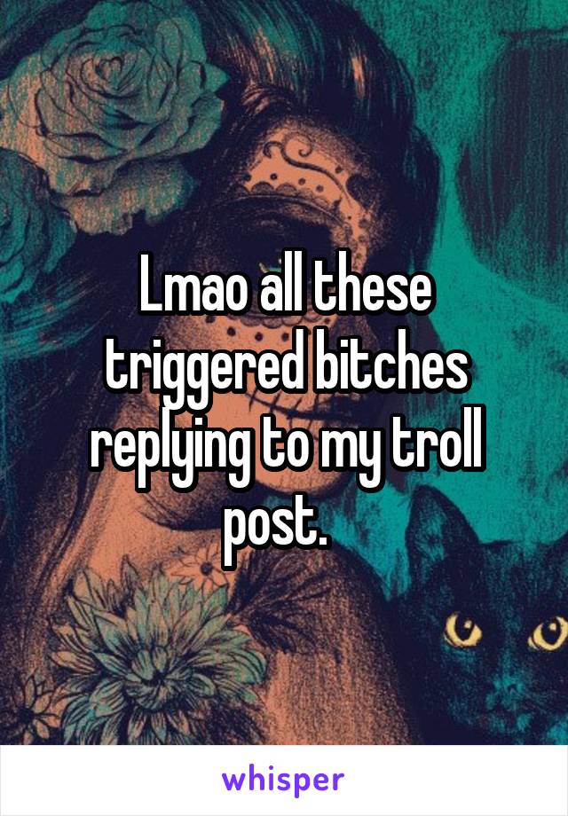 Lmao all these triggered bitches replying to my troll post.  