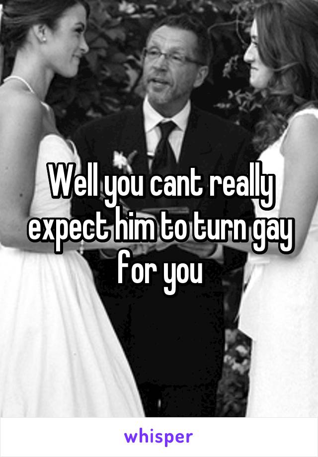Well you cant really expect him to turn gay for you